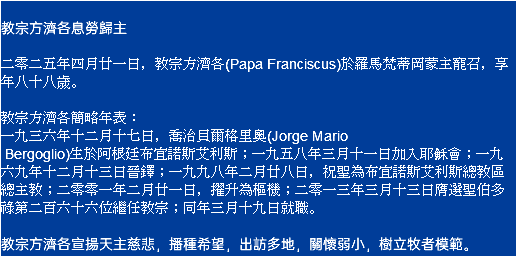  教宗方濟各息勞歸主 二零二五年四月廿一日，教宗方濟各(Papa Franciscus)於羅馬梵蒂岡蒙主寵召，享年八十八歲。 教宗方濟各簡略年表： 一九三六年十二月十七日，喬治貝爾格里奧(Jorge Mario Bergoglio)生於阿根廷布宜諾斯艾利斯；一九五八年三月十一日加入耶穌會；一九六九年十二月十三日晉鐸；一九九八年二月廿八日，祝聖為布宜諾斯艾利斯總教區總主教；二零零一年二月廿一日，擢升為樞機；二零一三年三月十三日膺選聖伯多祿第二百六十六位繼任教宗；同年三月十九日就職。 教宗方濟各宣揚天主慈悲，播種希望，出訪多地，關懷弱小，樹立牧者模範。