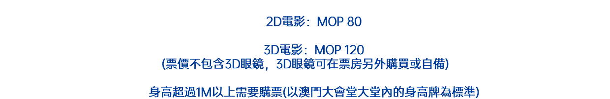  2D電影：MOP 70 3D電影：MOP 110 (票價不包含3D眼鏡，3D眼鏡可在票房另外購買或自備) 身高超過1M以上需要購票(以澳門大會堂大堂內的身高牌為標準)